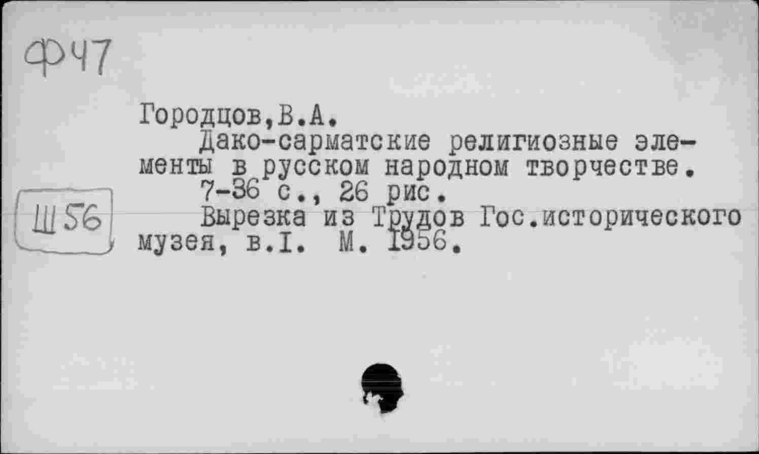 ﻿W
WS6
Городцов,В.А.
Дако-сарматские религиозные элементы в русском народном творчестве.
7-36 с., 26 рис.
Вырезка из Трудов Гос.исторического музея, B.I. М. 19о6.